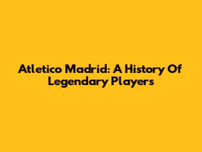 Atletico Madrid: A History Of Legendary Players